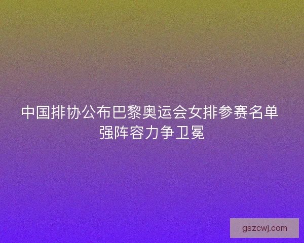 中国排协公布巴黎奥运会女排参赛名单 强阵容力争卫冕