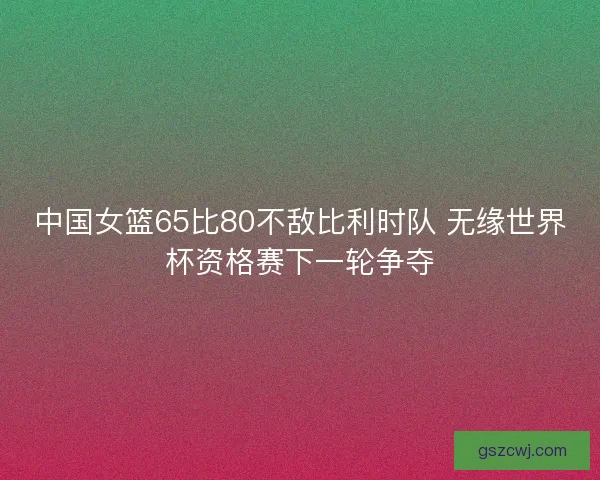 中国女篮65比80不敌比利时队 无缘世界杯资格赛下一轮争夺