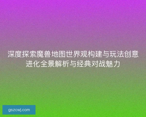 深度探索魔兽地图世界观构建与玩法创意进化全景解析与经典对战魅力