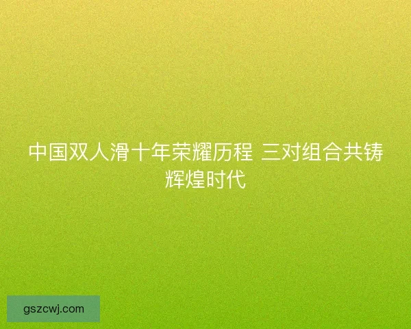 中国双人滑十年荣耀历程 三对组合共铸辉煌时代