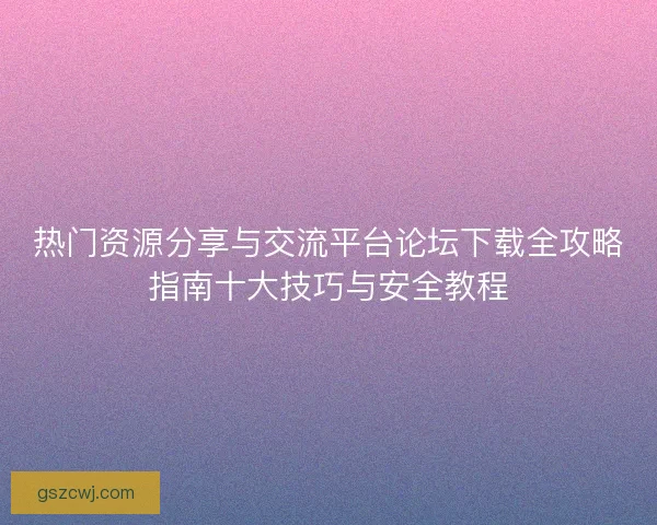 热门资源分享与交流平台论坛下载全攻略指南十大技巧与安全教程